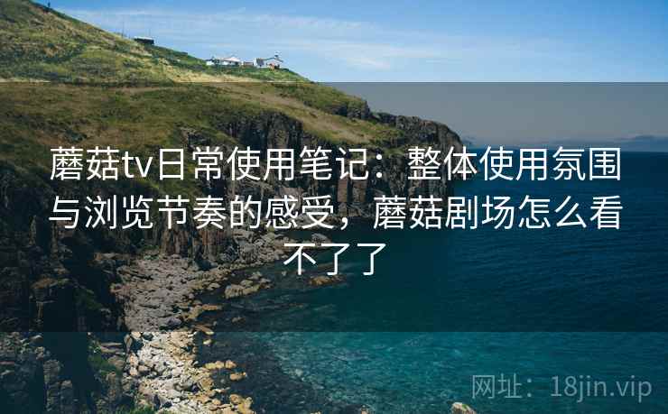 蘑菇tv日常使用笔记:整体使用氛围与浏览节奏的感受,蘑菇剧场怎么看不了了