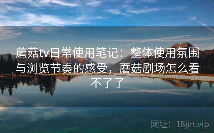 蘑菇tv日常使用笔记:整体使用氛围与浏览节奏的感受,蘑菇剧场怎么看不了了