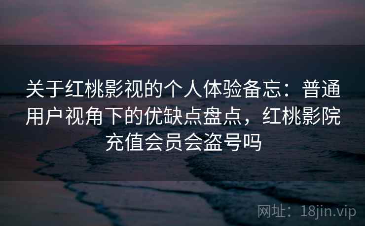 关于红桃影视的个人体验备忘:普通用户视角下的优缺点盘点,红桃影院充值会员会盗号吗