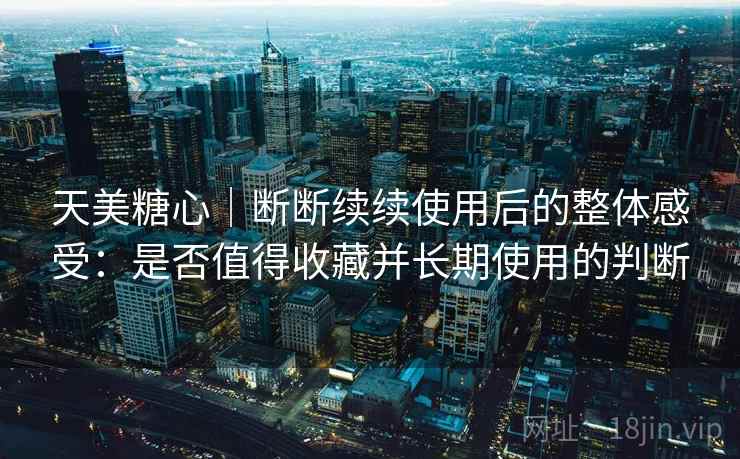 天美糖心|断断续续使用后的整体感受:是否值得收藏并长期使用的判断