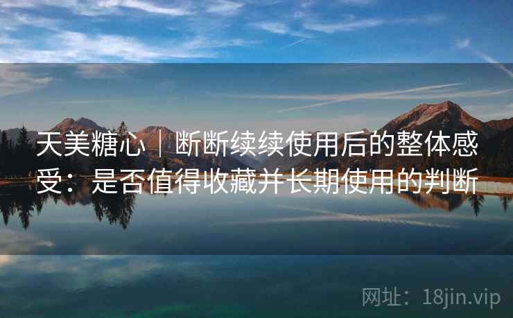 天美糖心|断断续续使用后的整体感受:是否值得收藏并长期使用的判断