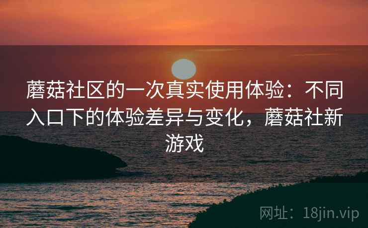 蘑菇社区的一次真实使用体验:不同入口下的体验差异与变化,蘑菇社新游戏