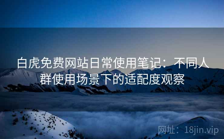 白虎免费网站日常使用笔记:不同人群使用场景下的适配度观察