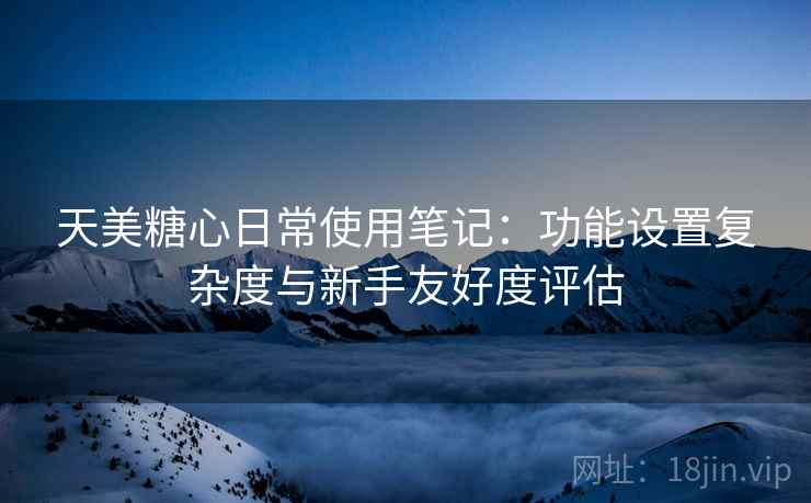 天美糖心日常使用笔记:功能设置复杂度与新手友好度评估