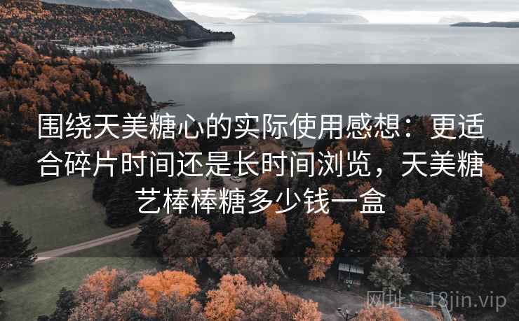 围绕天美糖心的实际使用感想:更适合碎片时间还是长时间浏览,天美糖艺棒棒糖多少钱一盒