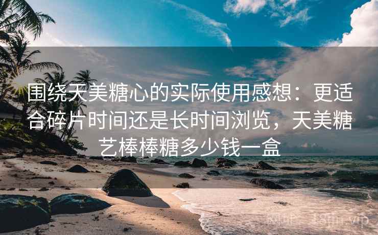 围绕天美糖心的实际使用感想:更适合碎片时间还是长时间浏览,天美糖艺棒棒糖多少钱一盒