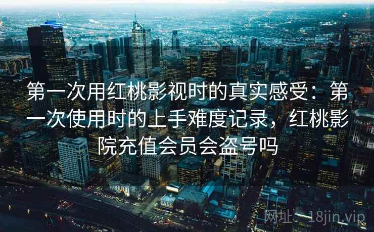 第一次用红桃影视时的真实感受:第一次使用时的上手难度记录,红桃影院充值会员会盗号吗
