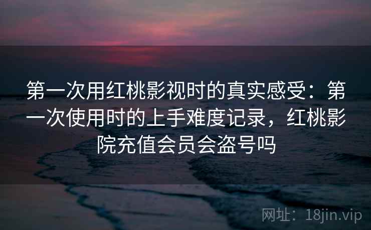 第一次用红桃影视时的真实感受:第一次使用时的上手难度记录,红桃影院充值会员会盗号吗