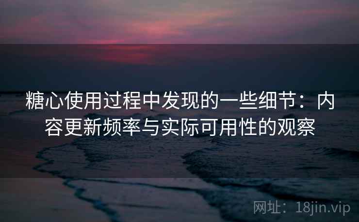 糖心使用过程中发现的一些细节:内容更新频率与实际可用性的观察