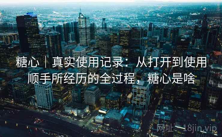 糖心|真实使用记录:从打开到使用顺手所经历的全过程,糖心是啥
