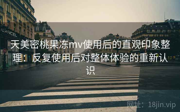 天美密桃果冻mv使用后的直观印象整理:反复使用后对整体体验的重新认识
