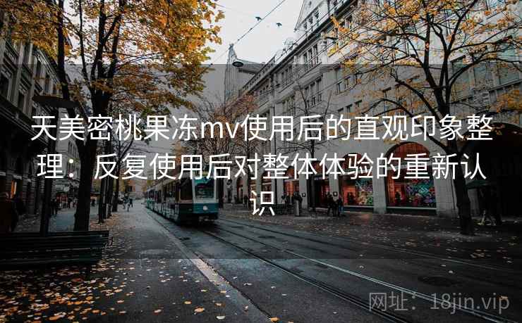 天美密桃果冻mv使用后的直观印象整理:反复使用后对整体体验的重新认识