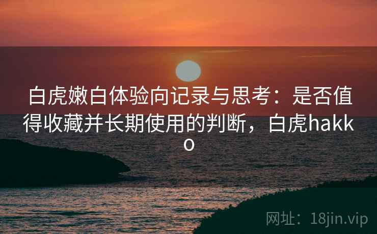 白虎嫩白体验向记录与思考:是否值得收藏并长期使用的判断,白虎hakko