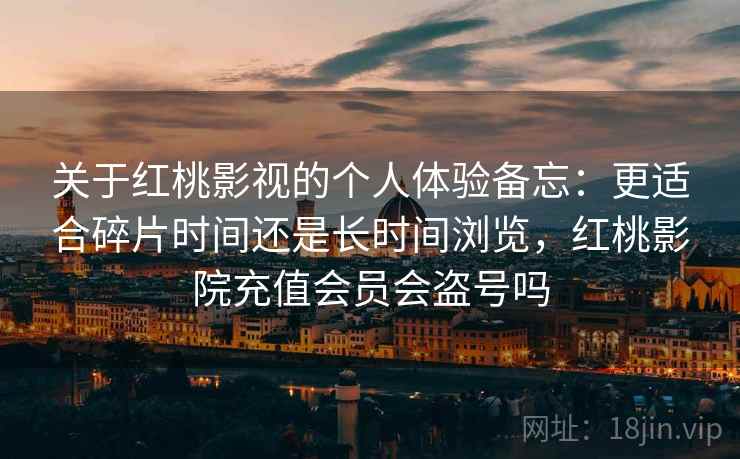关于红桃影视的个人体验备忘:更适合碎片时间还是长时间浏览,红桃影院充值会员会盗号吗