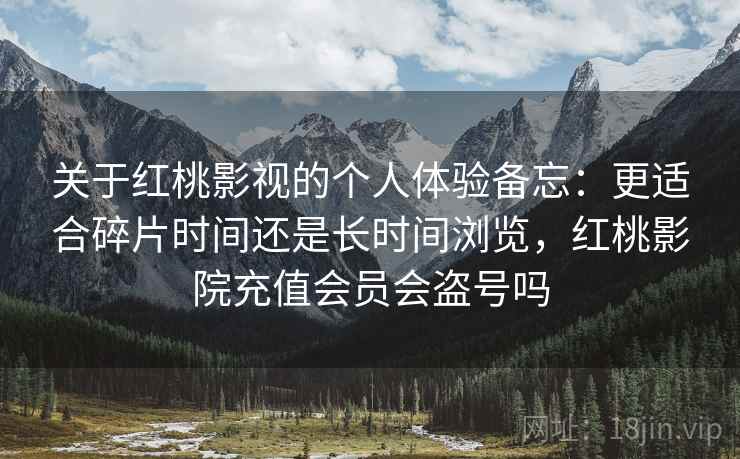 关于红桃影视的个人体验备忘:更适合碎片时间还是长时间浏览,红桃影院充值会员会盗号吗