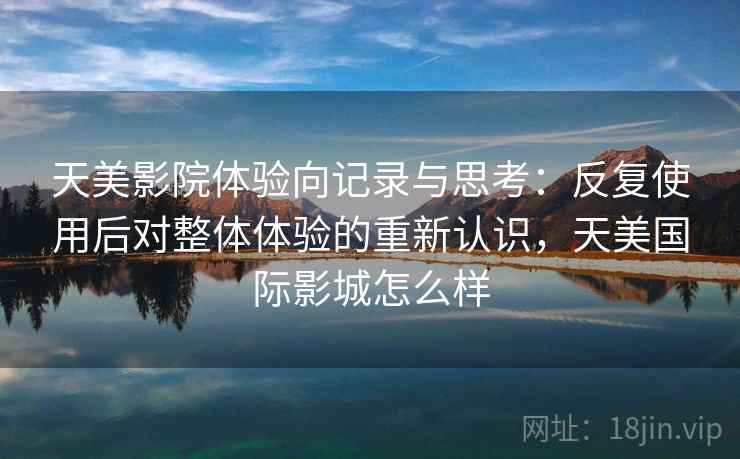 天美影院体验向记录与思考:反复使用后对整体体验的重新认识,天美国际影城怎么样