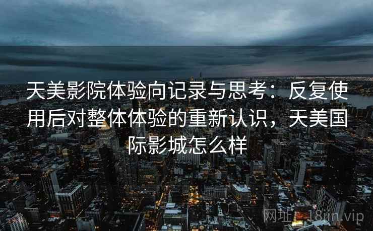 天美影院体验向记录与思考:反复使用后对整体体验的重新认识,天美国际影城怎么样