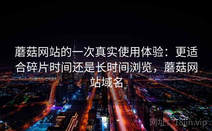 蘑菇网站的一次真实使用体验:更适合碎片时间还是长时间浏览,蘑菇网站域名