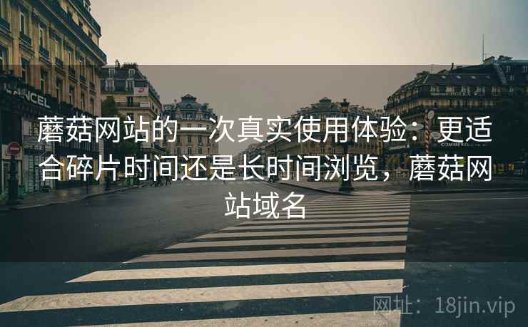 蘑菇网站的一次真实使用体验:更适合碎片时间还是长时间浏览,蘑菇网站域名