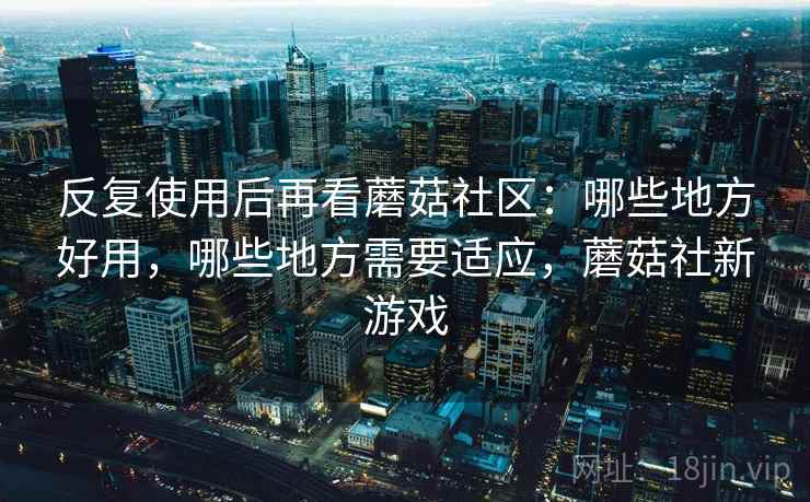 反复使用后再看蘑菇社区：哪些地方好用，哪些地方需要适应，蘑菇社新游戏