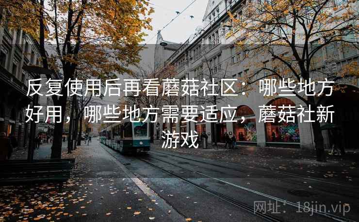 反复使用后再看蘑菇社区：哪些地方好用，哪些地方需要适应，蘑菇社新游戏