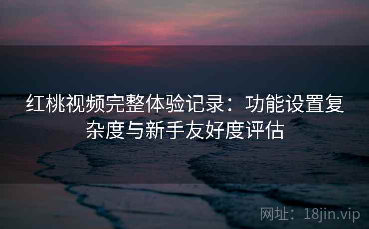 红桃视频完整体验记录：功能设置复杂度与新手友好度评估